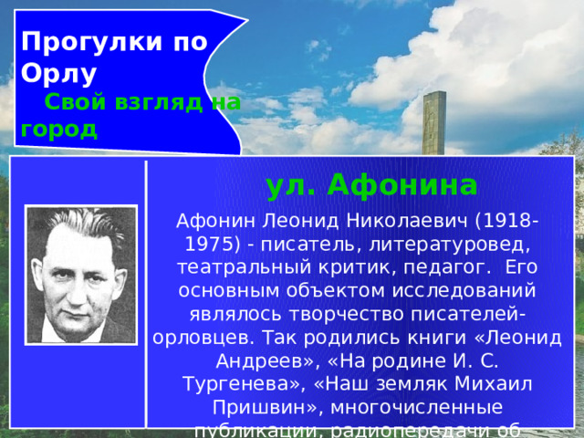 Прогулки по Орлу  Свой взгляд на город ул. Афонина Афонин Леонид Николаевич (1918-1975) - писатель, литературовед, театральный критик, педагог.  Его основным объектом исследований являлось творчество писателей-орловцев. Так родились книги «Леонид Андреев», «На родине И. С. Тургенева», «Наш земляк Михаил Пришвин», многочисленные публикации, радиопередачи об известных писателях-земляках и начинающих еще тогда молодых писателях и поэтах. 