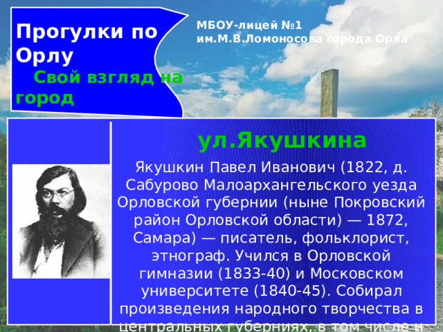 Прогулки по Орлу  Свой взгляд на город МБОУ-лицей №1 им.М.В.Ломоносова города Орла   ул.Якушкина Якушкин Павел Иванович (1822, д. Сабурово Малоархангельского уезда Орловской губернии (ныне Покровский район Орловской области) — 1872, Самара) — писатель, фольклорист, этнограф. Учился в Орловской гимназии (1833-40) и Московском университете (1840-45). Собирал произведения народного творчества в центральных губерниях, в том числе и Орловской, став первым профессиональным собирателем фольклора. 