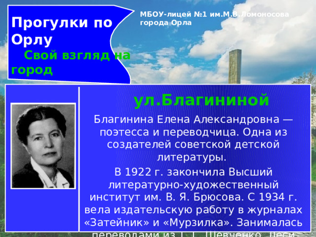 Прогулки по Орлу  Свой взгляд на город МБОУ-лицей №1 им.М.В.Ломоносова города Орла   ул.Благининой Благинина Елена Александровна — поэтесса и переводчица. Одна из создателей советской детской литературы. В 1922 г. закончила Высший литературно-художественный институт им. В. Я. Брюсова. С 1934 г. вела издательскую работу в журналах «Затейник» и «Мурзилка». Занималась переводами из Т. Г. Шевченко, Леси Украинки, И. Франко. 