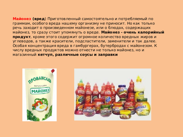 Майонез (вред ) Приготовленный самостоятельно и потребляемый по граммам, особого вреда нашему организму не приносит. Но как только речь заходит о произведенном майонезе, или о блюдах, содержащих майонез, то сразу стоит упомянуть о вреде. Майонез - очень калорийный продукт , кроме этого содержит огромное количество вредных жиров и углеводов, а также красители, подсластители, заменители и так далее. Особая концентрация вреда в гамбургерах, бутербродах с майонезом. К числу вредных продуктов можно отнести не только майонез, но и магазинный кетчуп, различные соусы и заправки 