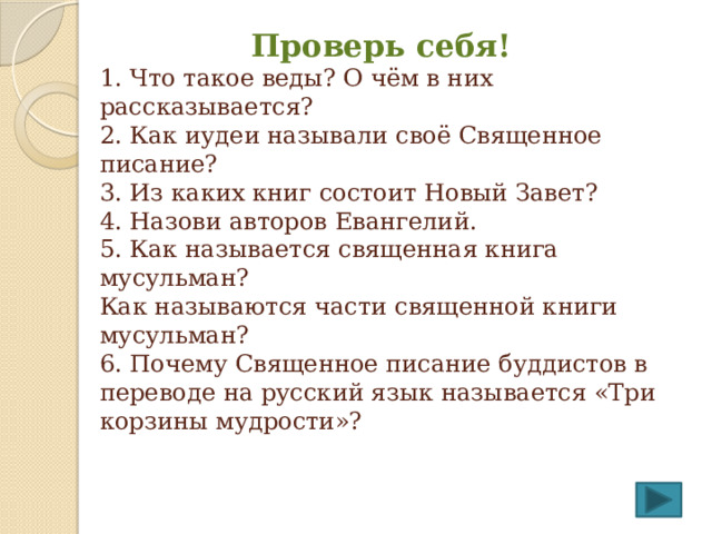  Проверь себя!  1. Что такое веды? О чём в них рассказывается?  2. Как иудеи называли своё Священное писание?  3. Из каких книг состоит Новый Завет?  4. Назови авторов Евангелий.  5. Как называется священная книга мусульман?  Как называются части священной книги мусульман?  6. Почему Священное писание буддистов в переводе на русский язык называется «Три корзины мудрости»?   