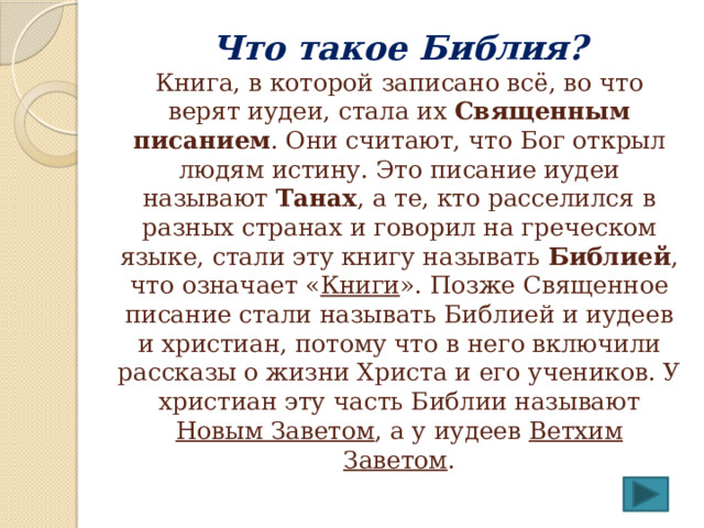 Что такое Библия?  Книга, в которой записано всё, во что верят иудеи, стала их Священным писанием . Они считают, что Бог открыл людям истину. Это писание иудеи называют Танах , а те, кто расселился в разных странах и говорил на греческом языке, стали эту книгу называть Библией , что означает « Книги ». Позже Священное писание стали называть Библией и иудеев и христиан, потому что в него включили рассказы о жизни Христа и его учеников. У христиан эту часть Библии называют Новым Заветом , а у иудеев Ветхим Заветом . 