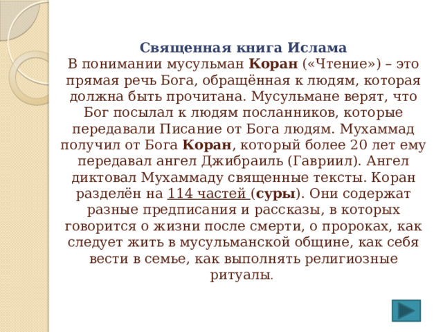  Священная книга Ислама  В понимании мусульман Коран («Чтение») – это прямая речь Бога, обращённая к людям, которая должна быть прочитана. Мусульмане верят, что Бог посылал к людям посланников, которые передавали Писание от Бога людям. Мухаммад получил от Бога Коран , который более 20 лет ему передавал ангел Джибраиль (Гавриил). Ангел диктовал Мухаммаду священные тексты. Коран разделён на 114 частей ( суры ). Они содержат разные предписания и рассказы, в которых говорится о жизни после смерти, о пророках, как следует жить в мусульманской общине, как себя вести в семье, как выполнять религиозные ритуалы . 