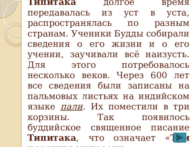 Священная книга буддизма Типитака долгое время передавалась из уст в уста, распространялась по разным странам. Ученики Будды собирали сведения о его жизни и о его учении, заучивали всё наизусть. Для этого потребовалось несколько веков. Через 600 лет все сведения были записаны на пальмовых листьях на индийском языке пали . Их поместили в три корзины. Так появилось буддийское священное писание Типитака , что означает « Три корзины мудрости ». 