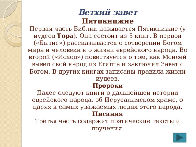 Ветхий завет  Пятикнижие  Первая часть Библии называется Пятикнижие (у иудеев Тора ). Она состоит из 5 книг. В первой («Бытие») рассказывается о сотворении Богом мира и человека и о жизни еврейского народа. Во второй («Исход») повествуется о том, как Моисей вывел свой народ из Египта и заключил Завет с Богом. В других книгах записаны правила жизни иудеев.  Пророки  Далее следуют книги о дальнейшей истории еврейского народа, об Иерусалимском храме, о царях и самых уважаемых людях этого народа.  Писания  Третья часть содержит поэтические тексты и поучения. 