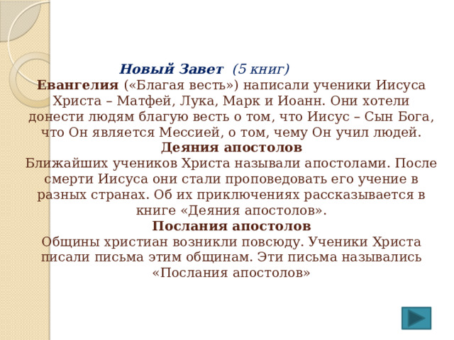   Новый Завет (5 книг)  Евангелия («Благая весть») написали ученики Иисуса Христа – Матфей, Лука, Марк и Иоанн. Они хотели донести людям благую весть о том, что Иисус – Сын Бога, что Он является Мессией, о том, чему Он учил людей.  Деяния апостолов  Ближайших учеников Христа называли апостолами. После смерти Иисуса они стали проповедовать его учение в разных странах. Об их приключениях рассказывается в книге «Деяния апостолов».  Послания апостолов  Общины христиан возникли повсюду. Ученики Христа писали письма этим общинам. Эти письма назывались «Послания апостолов»    