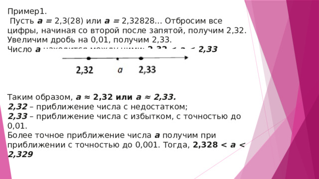 Пример1.  Пусть  a =  2,3(28) или  a =  2,32828... Отбросим все цифры, начиная со второй после запятой, получим 2,32. Увеличим дробь на 0,01, получим 2,33. Число  a  находится между ними:  2,32   a  Таким образом,  a  ≈ 2,32 или  a ≈ 2,33. 2,32  – приближение числа с недостатком; 2,33  – приближение числа с избытком, с точностью до 0,01. Более точное приближение числа  a  получим при приближении с точностью до 0,001. Тогда,  2,328   a  