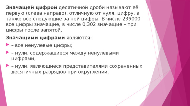 Значащей цифрой  десятичной дроби называют её первую (слева направо), отличную от нуля, цифру, а также все следующие за ней цифры.   В числе 235000 все цифры значащие, в числе 0,302 значащие – три цифры после запятой. Значащими цифрами  являются: – все ненулевые цифры; – нули, содержащиеся между ненулевыми цифрами; – нули, являющиеся представителями сохраненных десятичных разрядов при округлении. 