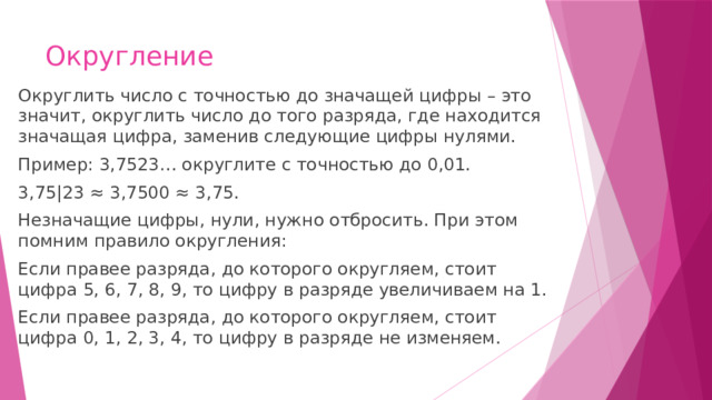 Округление Округлить число с точностью до значащей цифры – это значит, округлить число до того разряда, где находится значащая цифра, заменив следующие цифры нулями. Пример: 3,7523… округлите с точностью до 0,01. 3,75|23 ≈ 3,7500 ≈ 3,75. Незначащие цифры, нули, нужно отбросить. При этом помним правило округления: Если правее разряда, до которого округляем, стоит цифра 5, 6, 7, 8, 9, то цифру в разряде увеличиваем на 1. Если правее разряда, до которого округляем, стоит цифра 0, 1, 2, 3, 4, то цифру в разряде не изменяем. 