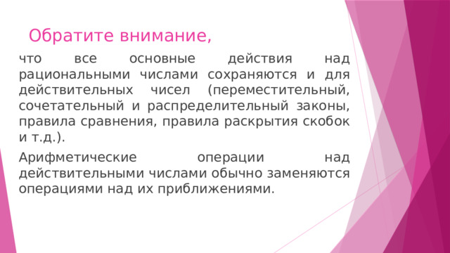 Обратите внимание, что все основные действия над рациональными числами сохраняются и для действительных чисел (переместительный, сочетательный и распределительный законы, правила сравнения, правила раскрытия скобок и т.д.). Арифметические операции над действительными числами обычно заменяются операциями над их приближениями. 