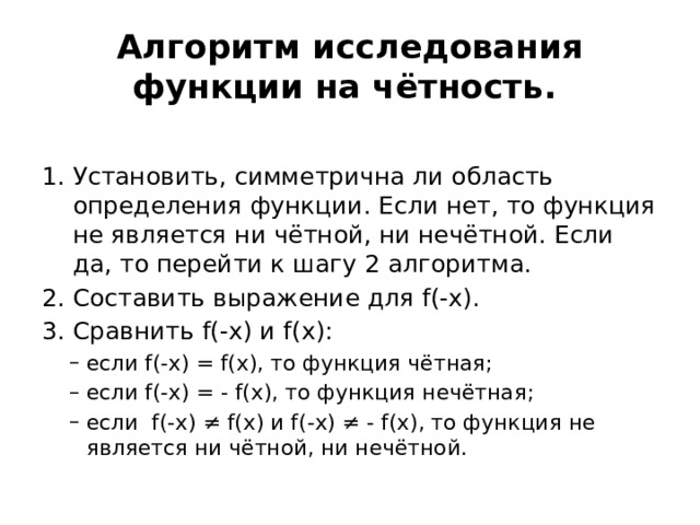 Алгоритм исследования функции на чётность. Установить, симметрична ли область определения функции. Если нет, то функция не является ни чётной, ни нечётной. Если да, то перейти к шагу 2 алгоритма. Составить выражение для f(-х). Сравнить f(-х) и f(х): если f(-х) = f(х), то функция чётная; если f(-х) = - f(х), то функция нечётная; если f(-х) ≠ f(х) и f(-х) ≠ - f(х), то функция не является ни чётной, ни нечётной.  если f(-х) = f(х), то функция чётная; если f(-х) = - f(х), то функция нечётная; если f(-х) ≠ f(х) и f(-х) ≠ - f(х), то функция не является ни чётной, ни нечётной.  