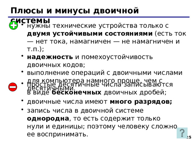 Плюсы и минусы двоичной системы нужны технические устройства только с двумя устойчивыми состояниями (есть ток — нет тока, намагничен — не намагничен и т.п.); надежность и помехоустойчивость двоичных кодов; выполнение операций с двоичными числами для компьютера намного проще, чем с десятичными. простые десятичные числа записываются в виде бесконечных двоичных дробей; двоичные числа имеют много разрядов; запись числа в двоичной системе однородна , то есть содержит только нули и единицы; поэтому человеку сложно ее воспринимать. 24 24 