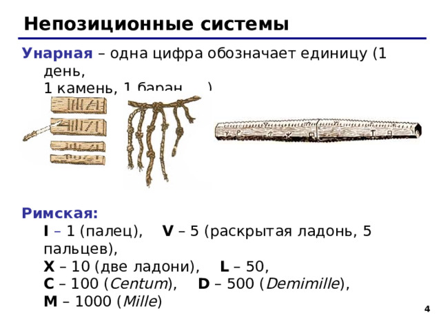 Непозиционные системы Унарная – одна цифра обозначает единицу (1 день,  1 камень, 1 баран, …) Римская:  I – 1 (палец), V – 5 (раскрытая ладонь, 5 пальцев),    X – 10 (две ладони),  L – 50,  C – 100 ( Centum ),  D – 500 ( Demimille ),  M – 1000 ( Mille )   