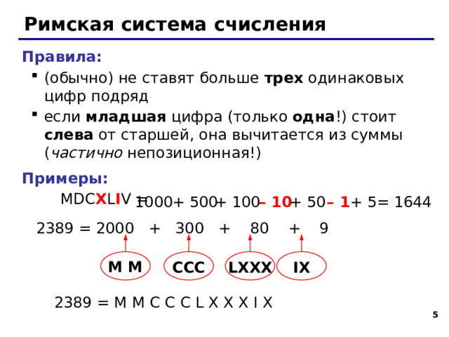 Римская система счисления Правила: (обычно) не ставят больше трех одинаковых цифр подряд если младшая цифра (только одна !) стоит слева от старшей, она вычитается из суммы ( частично непозиционная!) (обычно) не ставят больше трех одинаковых цифр подряд если младшая цифра (только одна !) стоит слева от старшей, она вычитается из суммы ( частично непозиционная!) Примеры:  MDC X L I V = + 5 = 1644 – 1 + 50 – 10 + 100 + 500 1000 2389 = 2000 + 300 + 80 + 9 M M CCC LXXX IX 2389 = M M C C C L X X X I X   