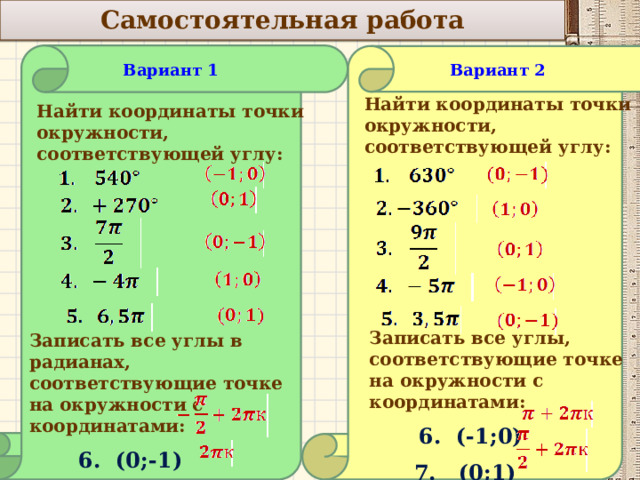    Самостоятельная работа  Вариант 2 Вариант 1           Найти координаты точки окружности, соответствующей углу: Найти координаты точки окружности, соответствующей углу: Записать все углы, соответствующие точке на окружности с координатами:  6. (-1;0)  7. (0;1) Записать все углы в радианах, соответствующие точке на окружности с координатами:  6. (0;-1)  7. (1;0)  10 
