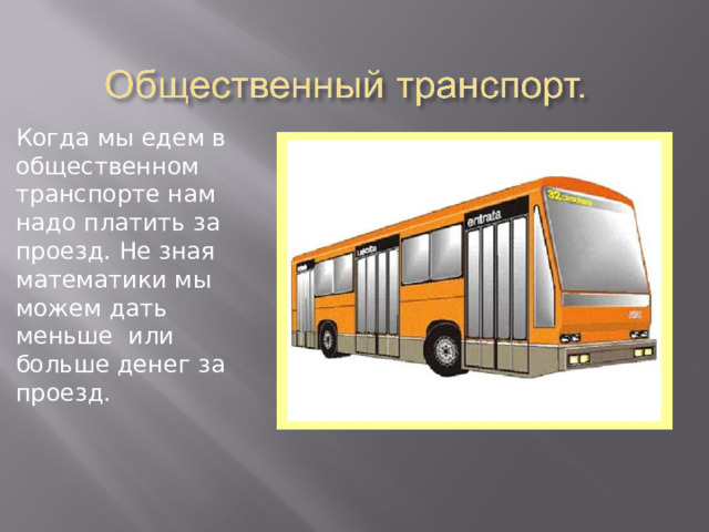 Когда мы едем в общественном транспорте нам надо платить за проезд. Не зная математики мы можем дать меньше или больше денег за проезд. 
