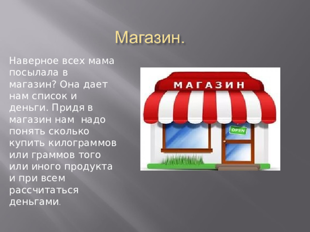 Наверное всех мама посылала в магазин? Она дает нам список и деньги. Придя в магазин нам надо понять сколько купить килограммов или граммов того или иного продукта и при всем рассчитаться деньгами . 