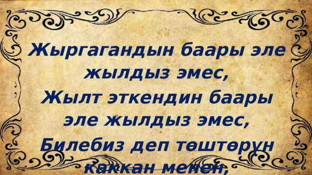 Жыргагандын баары эле жылдыз эмес, Жылт эткендин баары эле жылдыз эмес, Билебиз деп төштөрүн каккан менен, Билбегендер өз тилин, кыргыз эмес. 