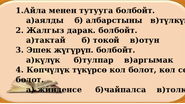 Айла менен тутууга болбойт. а)аялды б) албарстыны в)түлкүнү 2. Жалгыз дарак. болбойт. а)тактай б) токой в)отун 3. Эшек жүгүрүп. болбойт. а)күлүк б)тулпар в)аргымак 4. Көпчүлүк түкүрсө кол болот, көл сел болот. а) жинденсе б)чайпалса в)толкуса 