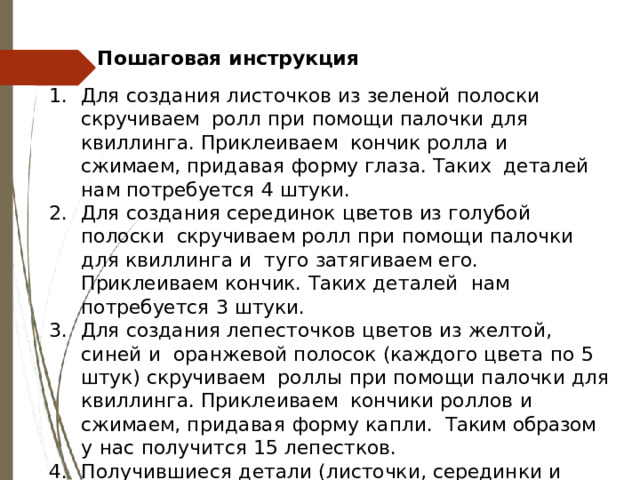 Пошаговая  инструкция Для  создания  листочков  из  зеленой  полоски  скручиваем  ролл  при  помощи  палочки  для  квиллинга. Приклеиваем  кончик  ролла  и  сжимаем, придавая  форму  глаза.  Таких  деталей  нам  потребуется  4  штуки. Для  создания  серединок  цветов  из  голубой  полоски  скручиваем  ролл  при  помощи  палочки  для  квиллинга  и  туго  затягиваем  его.  Приклеиваем  кончик.  Таких  деталей  нам  потребуется  3  штуки. Для  создания  лепесточков  цветов  из  желтой,  синей  и  оранжевой  полосок  (каждого  цвета  по  5  штук)  скручиваем  роллы  при  помощи  палочки  для  квиллинга.  Приклеиваем  кончики  роллов  и  сжимаем,  придавая  форму  капли.  Таким  образом у  нас  получится  15  лепестков. Получившиеся  детали  (листочки,  серединки и  лепестки) приклеиваем  к  картонной  заготовке  открытки. 