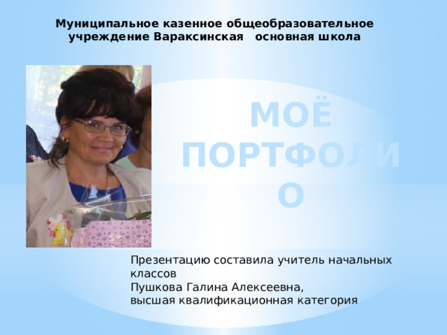 Муниципальное казенное общеобразовательное учреждение Вараксинская основная школа МОЁ ПОРТФОЛИО Презентацию составила учитель начальных классов Пушкова Галина Алексеевна, высшая квалификационная категория 