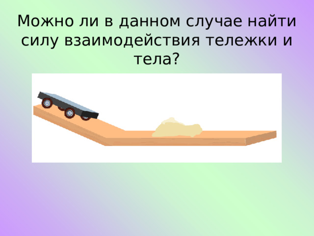 Можно ли в данном случае найти силу взаимодействия тележки и тела? 