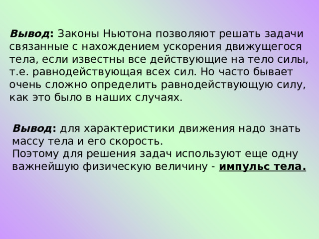 Вывод : Законы Ньютона позволяют решать задачи связанные с нахождением ускорения движущегося тела, если известны все действующие на тело силы, т.е. равнодействующая всех сил. Но часто бывает очень сложно определить равнодействующую силу, как это было в наших случаях. Вывод : для характеристики движения надо знать массу тела и его скорость. Поэтому для решения задач используют еще одну важнейшую физическую величину - импульс тела. 