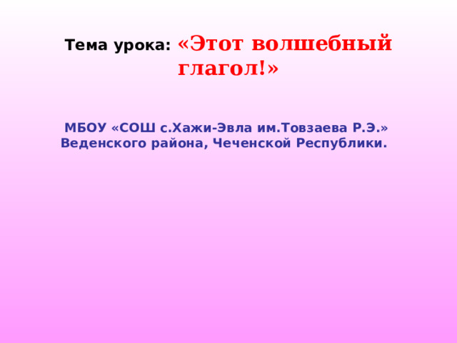 Тема урока: «Этот волшебный глагол!» МБОУ «СОШ с.Хажи-Эвла им.Товзаева Р.Э.» Веденского района, Чеченской Республики. 
