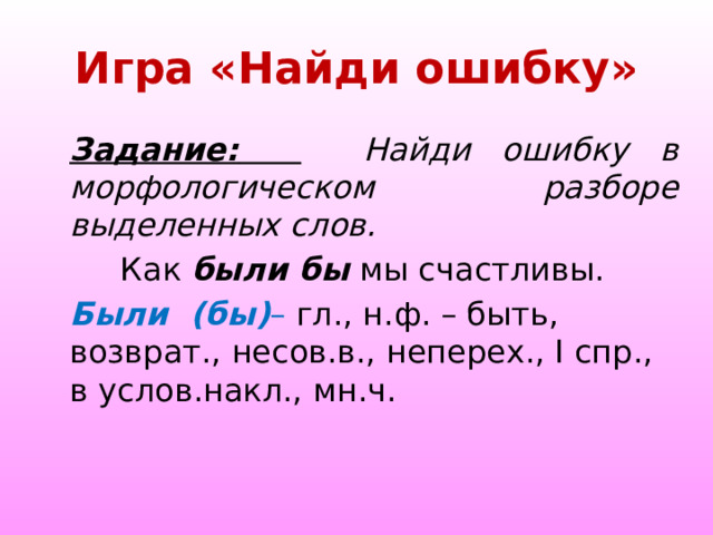  Игра «Найди ошибку»   Задание:   Найди ошибку в морфологическом разборе выделенных слов.  Как были бы мы счастливы. Были (бы) – гл., н.ф. – быть, возврат., несов.в., неперех., I спр., в услов.накл., мн.ч.  