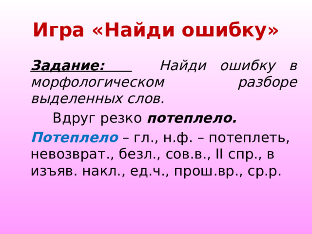  Игра «Найди ошибку»   Задание:   Найди ошибку в морфологическом разборе выделенных слов.  Вдруг резко потеплело. Потеплело – гл., н.ф. – потеплеть, невозврат., безл., сов.в., II спр., в изъяв. накл., ед.ч., прош.вр., ср.р. 