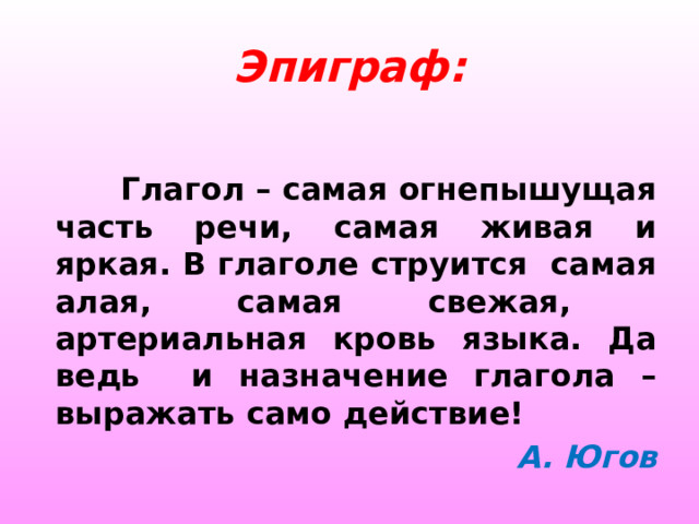  Эпиграф:     Глагол – самая огнепышущая часть речи, самая живая и яркая. В глаголе струится самая алая, самая свежая, артериальная кровь языка. Да ведь и назначение глагола – выражать само действие! А. Югов 