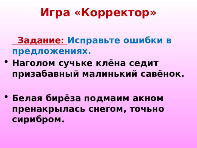Игра «Корректор»    Задание: Исправьте ошибки в предложениях. Наголом сучьке клёна седит призабавный малинький савёнок. Белая бирёза подмаим акном пренакрылась снегом, точьно сирибром. 