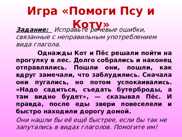 Игра «Помоги Псу и Коту» Задание:   Исправьте речевые ошибки, связанные с неправильным употреблением вида глагола.  Однажды Кот и Пёс решали пойти на прогулку в лес. Долго собрались и наконец отправлялись. Пошли они, пошли, как вдруг замечали, что заблудились. Сначала они пугались, но потом успокаивались. «Надо садиться, съедать бутерброды, а там видно будет», — сказывал Пёс. И правда, после еды звери повеселели и быстро находили дорогу домой. Они нашли бы её ещё быстрее, если бы так не запутались в видах глаголов. Помогите им! 
