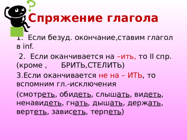 Спряжение глагола 1. Если безуд. окончание,ставим глагол в inf.  2. Если оканчивается на –ить, то II спр.(кроме , БРИТЬ,СТЕЛИТЬ) 3.Если оканчивается не на – ИТЬ , то вспомним гл.-исключения (смотр еть , обид еть , слыш ать , вид еть , ненавид еть , гн ать , дыш ать , держ ать , верт еть , завис еть , терп еть ) 