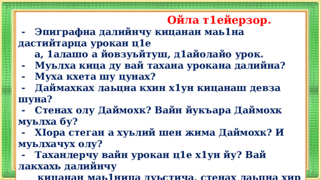  Ойла т1ейерзор.  - Эпиграфна далийнчу кицанан маь1на дастийтарца урокан ц1е  а, 1алашо а йовзуьйтуш, д1айолайо урок.  - Муьлха кица ду вай тахана урокана далийна?  - Муха кхета шу цунах?  - Даймахках лаьцна кхин х1ун кицанаш девза шуна?  - Стенах олу Даймохк? Вайн йукъара Даймохк муьлха бу?  - XIopa стеган а хуьлий шен жима Даймохк? И муьлхачух олу?  - Таханлерчу вайн урокан ц1е х1ун йу? Вай лакхахь далийнчу  кицанан маь1ница дуьстича, стенах лаьцна хир йу, шуна  хетарехь, и произведени?  - Х1ун болх билгалбоккху вай тахана урокехь кхочушбан?  (Дешар­хоша йовзуьйту урокан ц1е а, 1алашонаш а.)  