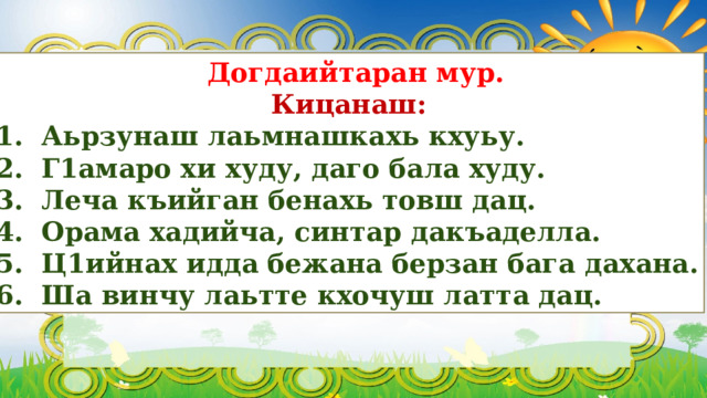  Догдаийтаран мур.  Кицанаш: 1. Аьрзунаш лаьмнашкахь кхуьу. 2. Г1амаро хи худу, даго бала худу. 3. Леча къийган бенахь товш дац. 4. Орама хадийча, синтар дакъаделла. 5. Ц1ийнах идда бежана берзан бага дахана. 6. Ша винчу лаьтте кхочуш латта дац. 