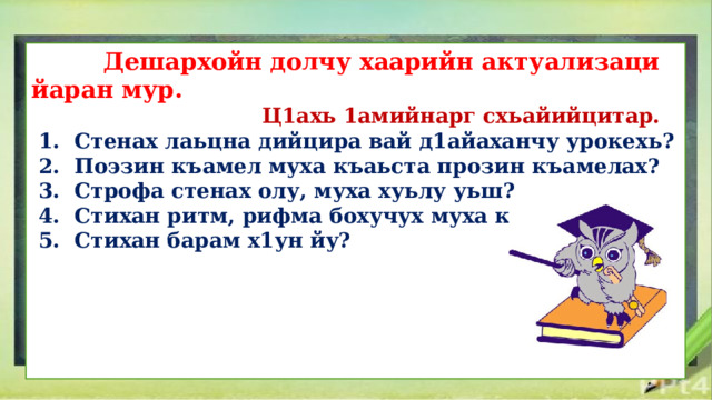  Дешархойн долчу хаарийн актуализаци йаран мур.  Ц1ахь 1амийнарг схьайийцитар.  1. Стенах лаьцна дийцира вай д1айаханчу урокехь?  2. Поэзин къамел муха къаьста прозин къамелах?  3. Строфа стенах олу, муха хуьлу уьш?  4. Стихан ритм, рифма бохучух муха кхета шу?  5. Стихан барам х1ун йу?      