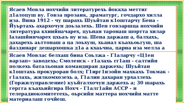 Ясаев Мовла нохчийн литературехь йоккха меттиг д1алоцуш ву. Говза прозаик, драматург, гочдархо хилла иза. Вина 1912 - чу шарахь Шуьйтан к1оштарчу Бена - Йуьртахь ахархочун доьзалехь. Шен говзаршца нохчийн литература кхиийначарех, цуьнан таронаш шортта хилар Iалашйинчарех цхьаъ ву иза. Шена даржаш а, балхахь, дахарехь аьттонаш а ца лоьхуш, хьанал къахьоьгуш, ша йаздинарг дешархошка д1а а кхаьчна, царна иза мелла а пайде а, говза а хеттехь, цунах воккхавеш ваьхна и дика стаг, дика йаздархо. Ясаев Мовлас белхаш бина Соьлжа - Г1аларчу «Ц1ен варзап» заводехь; Смоленск - г1алахь rг1аш - салтийн полкехь батальонан командиран даржехь; Шуьйтан к1оштахь прокуроран болх; Г1ирг1изойн махкахь Токмак - г1алахь, жилкомхозехь а, Г1алин дахаран урхаллехь (Горжилуправление) куьйгалхочун даржехь а; 30 шарахь гергга къахьийгира Нохч - Г1алг1айн АССР - н телерадиокомитетехь, оьрсийн маттера нохчийн матте материалаш гочйеш.   