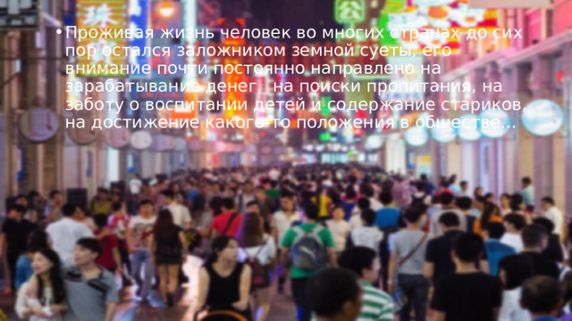 Проживая жизнь человек во многих странах до сих пор остался заложником земной суеты, его внимание почти постоянно направлено на зарабатывание денег,  на поиски пропитания, на заботу о воспитании детей и содержание стариков, на достижение какого-то положения в обществе… 