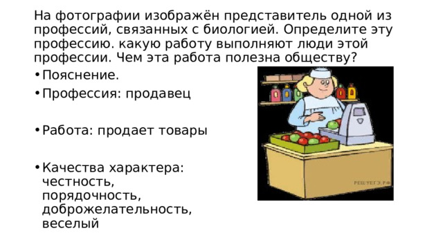  На фотографии изображён представитель одной из профессий, связанных с биологией. Определите эту профессию. какую работу выполняют люди этой профессии. Чем эта работа полезна обществу?   Пояснение. Профессия: продавец Работа: продает товары Качества характера: честность, порядочность, доброжелательность, веселый 