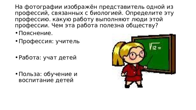  На фотографии изображён представитель одной из профессий, связанных с биологией. Определите эту профессию. какую работу выполняют люди этой профессии. Чем эта работа полезна обществу?   Пояснение. Профессия: учитель Работа: учат детей Польза: обучение и воспитание детей 
