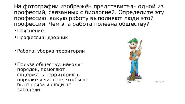 На фотографии изображён представитель одной из профессий, связанных с биологией. Определите эту профессию. какую работу выполняют люди этой профессии. Чем эта работа полезна обществу?   Пояснение. Профессия: дворник Работа: уборка территории Польза обществу: наводят порядок, помогают содержать территорию в порядке и чистоте, чтобы не было грязи и люди не заболели 