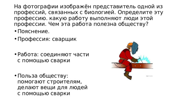  На фотографии изображён представитель одной из профессий, связанных с биологией. Определите эту профессию. какую работу выполняют люди этой профессии. Чем эта работа полезна обществу?   Пояснение. Профессия: сварщик Работа: соединяют части с помощью сварки Польза обществу: помогают строителям, делают вещи для людей с помощью сварки 