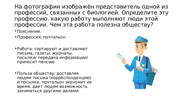  На фотографии изображён представитель одной из профессий, связанных с биологией. Определите эту профессию. какую работу выполняют люди этой профессии. Чем эта работа полезна обществу?   Пояснение. Профессия: почтальон Работа: сортируют и доставляют письма, газеты, журналы, посылки/ передача информации/ приносит пенсию Польза обществу: доставляя людям письма (корреспонденцию) и посылки, почтальон экономит их время, дает людям возможность заниматься другими делами. 