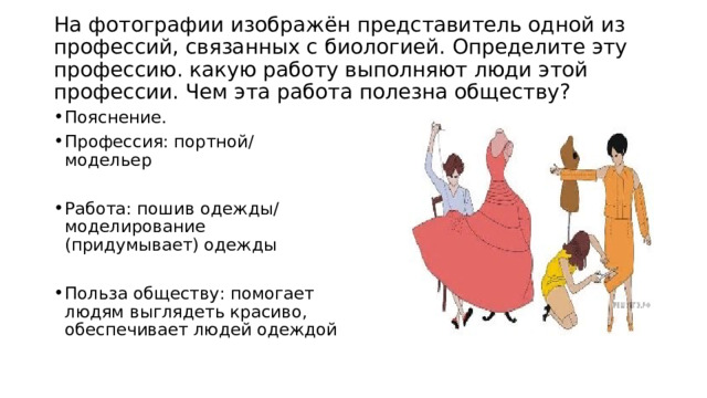  На фотографии изображён представитель одной из профессий, связанных с биологией. Определите эту профессию. какую работу выполняют люди этой профессии. Чем эта работа полезна обществу?   Пояснение. Профессия: портной/ модельер Работа: пошив одежды/ моделирование (придумывает) одежды Польза обществу: помогает людям выглядеть красиво, обеспечивает людей одеждой 