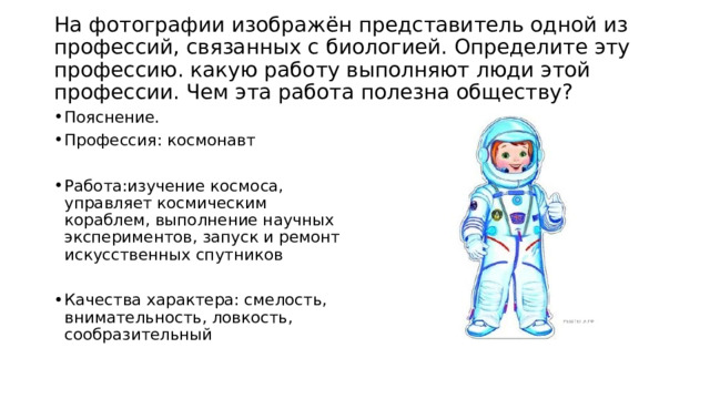  На фотографии изображён представитель одной из профессий, связанных с биологией. Определите эту профессию. какую работу выполняют люди этой профессии. Чем эта работа полезна обществу?   Пояснение. Профессия: космонавт Работа:изучение космоса, управляет космическим кораблем, выполнение научных экспериментов, запуск и ремонт искусственных спутников Качества характера: смелость, внимательность, ловкость, сообразительный 