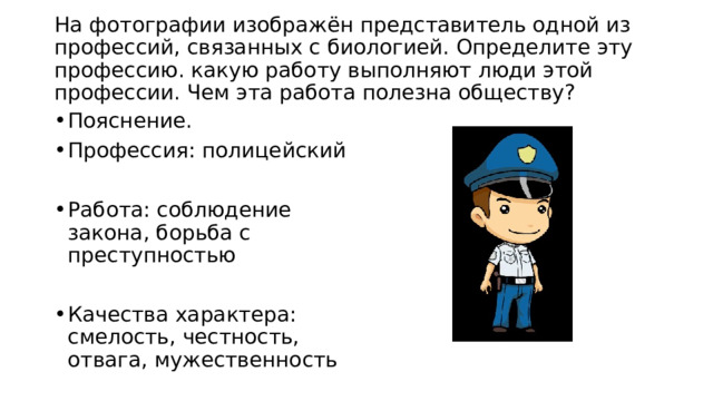  На фотографии изображён представитель одной из профессий, связанных с биологией. Определите эту профессию. какую работу выполняют люди этой профессии. Чем эта работа полезна обществу?   Пояснение. Профессия: полицейский Работа: соблюдение закона, борьба с преступностью Качества характера: смелость, честность, отвага, мужественность 