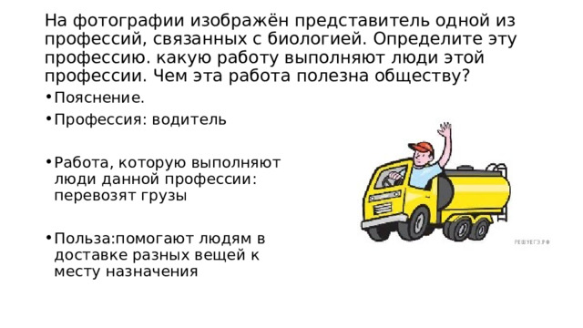  На фотографии изображён представитель одной из профессий, связанных с биологией. Определите эту профессию. какую работу выполняют люди этой профессии. Чем эта работа полезна обществу?   Пояснение. Профессия: водитель Работа, которую выполняют люди данной профессии: перевозят грузы Польза:помогают людям в доставке разных вещей к месту назначения 