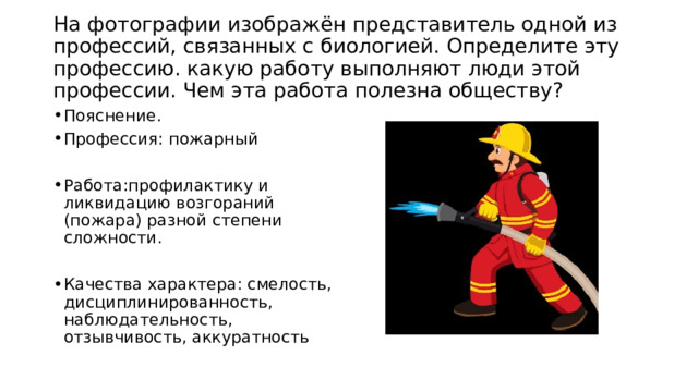  На фотографии изображён представитель одной из профессий, связанных с биологией. Определите эту профессию. какую работу выполняют люди этой профессии. Чем эта работа полезна обществу?   Пояснение. Профессия: пожарный Работа:профилактику и ликвидацию возгораний (пожара) разной степени сложности. Качества характера: смелость, дисциплинированность, наблюдательность, отзывчивость, аккуратность 