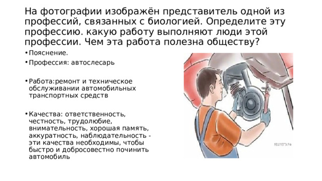  На фотографии изображён представитель одной из профессий, связанных с биологией. Определите эту профессию. какую работу выполняют люди этой профессии. Чем эта работа полезна обществу?   Пояснение. Профессия: автослесарь Работа:ремонт и техническое обслуживании автомобильных транспортных средств Качества: ответственность, честность, трудолюбие, внимательность, хорошая память, аккуратность, наблюдательность - эти качества необходимы, чтобы быстро и добросовестно починить автомобиль 